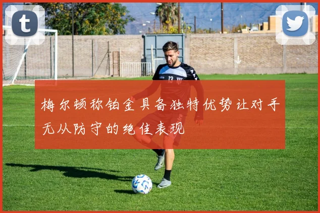 梅尔顿称铂金具备独特优势让对手无从防守的绝佳表现