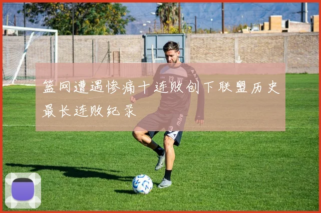 篮网遭遇惨痛十连败创下联盟历史最长连败纪录