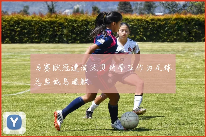 马赛欧冠遭淘汰贝纳蒂亚作为足球总监诚恳道歉