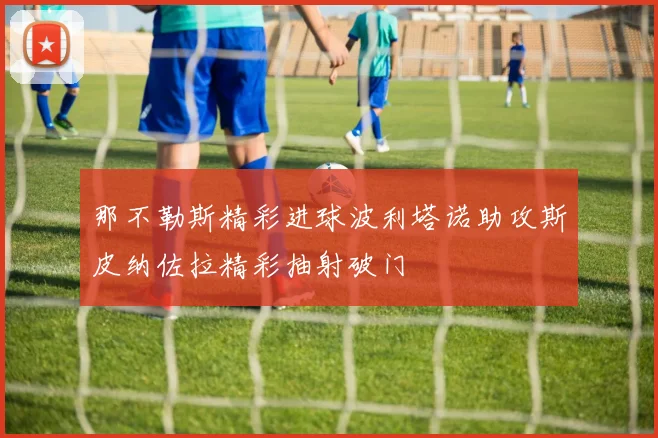 那不勒斯精彩进球波利塔诺助攻斯皮纳佐拉精彩抽射破门