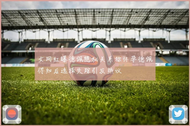 女网红曝德佩隐秘关系称怀孕德佩得知后选择失踪引发热议