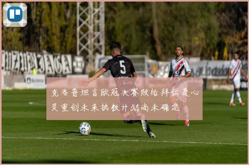 克洛普坦言欧冠决赛败给拜仁是心灵重创未来执教计划尚未确定