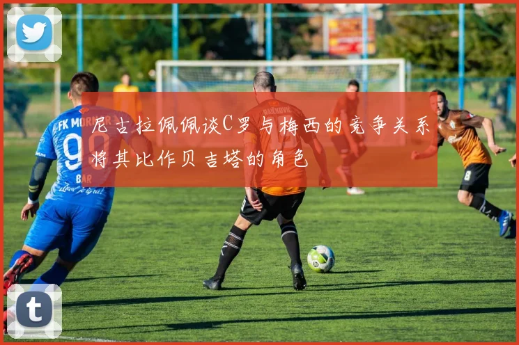 尼古拉佩佩谈C罗与梅西的竞争关系将其比作贝吉塔的角色