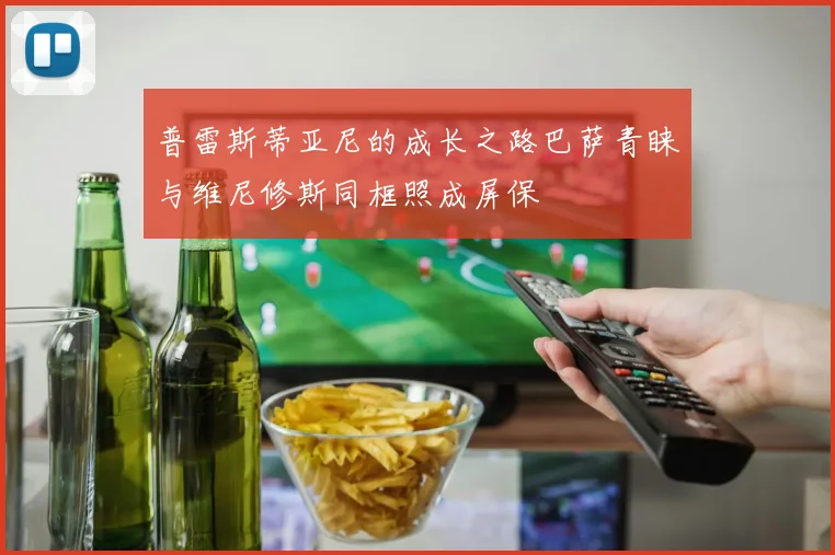 普雷斯蒂亚尼的成长之路巴萨青睐与维尼修斯同框照成屏保