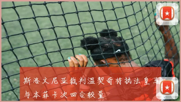 斯洛文尼亚裁判温契奇将执法皇马与本菲卡次回合较量