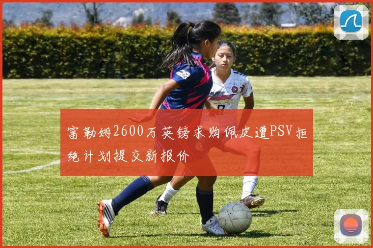 富勒姆2600万英镑求购佩皮遭PSV拒绝计划提交新报价