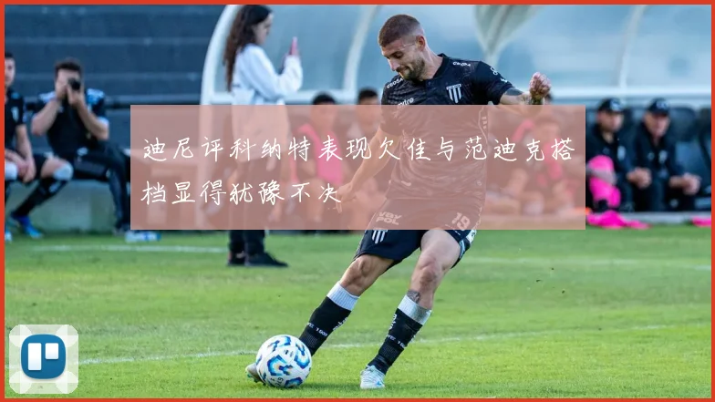 迪尼评科纳特表现欠佳与范迪克搭档显得犹豫不决