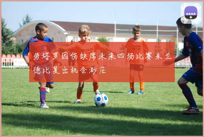 劳塔罗因伤缺席未来四场比赛米兰德比复出机会渺茫